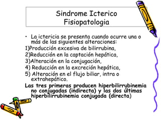 Sindrome Icterico
Fisiopatologia
• La ictericia se presenta cuando ocurre una o
más de las siguientes alteraciones:
1)Producción excesiva de bilirrubina,
2)Reducción en la captación hepática,
3)Alteración en la conjugación,
4) Reducción en la excreción hepática,
5) Alteración en el flujo biliar, intra o
extrahepático.
Las tres primeras producen hiperbilirrubinemia
no conjugadas (indirecta) y las dos últimas
hiperbilirrubinemia conjugada (directa)
 