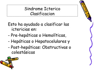Sindrome Icterico
Clasificacion
Esto ha ayudado a clasificar las
ictericias en:
- Pre-hepáticas o Hemolíticas,
- Hepáticas o Hepatocelulares y
- Post-hepáticas: Obstructivas o
colestásicas
 