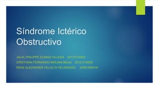 Síndrome Ictérico
Obstructivo
JALAL PHILIPPE ELMADI VILLEDA 20131014642
CRISTHIAN FERNANDO MOLINA MEJIA 20121016282
RENE ALEZANDER VILLALTA VELASQUEZ 20061900016
 