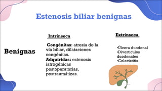 Benignas
Intrínseca Extrínseca
Estenosis biliar benignas
Congénitas: atresia de la
vía biliar, dilataciones
congénitas.
Adquiridas: estenosis
iatrogénicas
postoperatorias,
postraumáticas.
•Úlcera duodenal
•Diverticulos
duodenales
•Colecistitis
•Pancreatitis
 