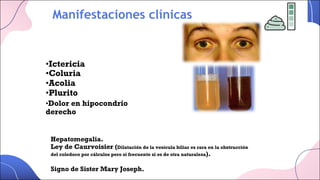 Manifestaciones clínicas
•Ictericia
•Coluria
•Acolia
•Plurito
•Dolor en hipocondrio
derecho
Hepatomegalia.
Ley de Caurvoisier (Dilatación de la vesícula biliar es rara en la obstrucción
del coledoco por cálculos pero sí frecuente si es de otra naturaleza).
Signo de Sister Mary Joseph.
 