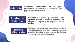 Síndrome
Ictérico
Conjunto de signos y síntomas que
aparece cuando se eleva la bilirrubina en
sangre > 2mg/dl y se deposita en los
tejidos
Ictericia
Obstructiva
Coloración amarillenta de la piel,
escleróticas y membranas mucosas por
pigmentos de bilirrubina.
Ictericia
Síndrome caracterizado por aumento de la
bilirrubina conjugada o no conjugada, coluria
y acolia. Debido a la interrupcion del flujo de
la bilis hacia el tracto digestivo
 