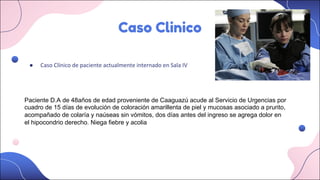 Caso Clinico
● Caso Clínico de paciente actualmente internado en Sala IV
Paciente D.A de 48años de edad proveniente de Caaguazú acude al Servicio de Urgencias por
cuadro de 15 días de evolución de coloración amarillenta de piel y mucosas asociado a prurito,
acompañado de colaría y naúseas sin vómitos, dos días antes del ingreso se agrega dolor en
el hipocondrio derecho. Niega fiebre y acolia
 