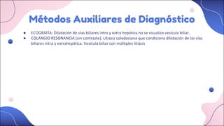 Métodos Auxiliares de Diagnóstico
● ECOGRAFÍA: Dilatación de vías biliares intra y extra hepática no se visualiza vesícula biliar.
● COLANGIO RESONANCIA (sin contraste): Litiasis coledociana que condiciona dilatación de las vías
biliares intra y extrahepática. Vesícula biliar con múltiples litiasis
 