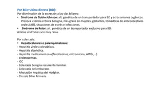 Por bilirrubina directa (BD):
Por disminución de la excreción a las vías biliares:
• Síndrome de Dubin-Johnson: alt. genética de un transportador para BD y otros aniones orgánicos.
Provoca ictericia crónica benigna, más grave en mujeres, gestantes, tomadoras de anticonceptivos
orales (AO), situaciones de estrés e infecciones.
• Síndrome de Rotor: alt. genética de un transportador exclusivo para BD.
Ambos síndromes son muy raros.
Por colestasis:
• Hepatocelulares o parenquimatosas:
- Hepatitis virales colestáticas.
- Hepatitis alcohólica.
- Hepatitis medicamentosas(fenotiazinas, eritromicina, AINEs,…)
- Endotoxemias.
- ICC
- Colestasis benigna recurrente familiar.
- Colestasis del embarazo.
- Afectación hepática del Hodgkin.
- Cirrosis Biliar Primaria.
 