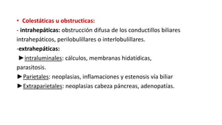 • Colestáticas u obstructicas:
- intrahepáticas: obstrucción difusa de los conductillos biliares
intrahepáticos, perilobulillares o interlobulillares.
-extrahepáticas:
►intraluminales: cálculos, membranas hidatídicas,
parasitosis.
►Parietales: neoplasias, inflamaciones y estenosis vía biliar
►Extraparietales: neoplasias cabeza páncreas, adenopatías.
 