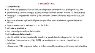 • DIAGNÓSTICO.
1.- Anamnesis:
• La forma de presentación de la ictericia puede orientar hacia el diagnóstico. Los
• pródromos y sintomatología acompañante también tienen interés. Es importante
• investigar la ingesta de alcohol y de fármacos potencialmente hepatotóxicos, así
como
• los antecedentes epidemiológicos de posibles fuentes de contagio de hepatitis
víricas.
• Importa conocer la existencia o no de dolor.
2.- Exploración Física:
• Luz natural para valorar la ictericia.
3.- Estudios de laboratorio:
• - La hiperbilirrubinemia aislada, sin alteración de las demás pruebas de función
• hepática (transaminasas, FA y GGT), descartaremos las causas hepáticas en
• principio.
• - En caso de ↑BI se puede deber a enfermedad hemolítica, eritropoyesis inefectiva
 