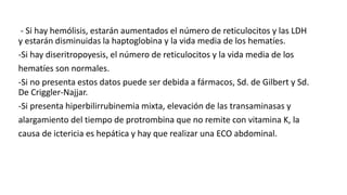 - Si hay hemólisis, estarán aumentados el número de reticulocitos y las LDH
y estarán disminuidas la haptoglobina y la vida media de los hematíes.
-Si hay diseritropoyesis, el número de reticulocitos y la vida media de los
hematíes son normales.
-Si no presenta estos datos puede ser debida a fármacos, Sd. de Gilbert y Sd.
De Criggler-Najjar.
-Si presenta hiperbilirrubinemia mixta, elevación de las transaminasas y
alargamiento del tiempo de protrombina que no remite con vitamina K, la
causa de ictericia es hepática y hay que realizar una ECO abdominal.
 