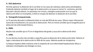 4.- ECO abdominal
Permite apreciar la dilatación de la vía biliar en los casos de colestasis obstructiva extrahepática.
Pudiendo detectar también el lugar de la obstrucción y la causa en menor % ; asimismo, permite
descubrir cálculos biliares. En pacientes con cirrosis, colangitis esclerosante o en los que la
obstrucción biliar es incompleta, la ECO es incapaz de detectar la dilatación de la vía biliar.
5.- Tomografía Computerizada.
La TC permite descubrir la dilatación biliar en más del 95% de los casos. Ofrece mayor información
acerca de la localización y la causa de la obstrucción. Pero es menos sensible que la ecografía para la
detección de enfermedad litiásica.
6.- RMN.
Mucho más sensible que la TC en el diagnóstico del grado y causa de la obstrucción biliar.
7.- CPRE.
Es una técnica mucho más sensible y específica para la detección de la obstrucción biliar. Detecta el
lugar y naturaleza de la obstrucción en 90% de los casos. Además puede ser terapéutica.
La biopsia hepática debe realizarse ante la sospecha de una enfermedad hepatocelular difusa o
colestasis intrahepática de etiología no clara.
 