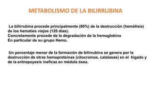 METABOLISMO DE LA BILIRRUBINA
La bilirrubina procede principalmente (80%) de la destrucción (hemólisis)
de los hematíes viejos (120 días).
Concretamente procede de la degradación de la hemoglobina
En particular de su grupo Hemo.
Un porcentaje menor de la formación de bilirrubina se genera por la
destrucción de otras hemoproteínas (citocromos, catalasas) en el hígado y
de la eritropoyesis ineficaz en médula ósea.
 