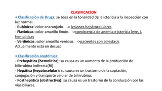CLASIFICACION
• Clasificación de Brugs: se basa en la tonalidad de la ictericia a la inspección con
luz normal.
- Rubínicas: color anaranjado. -> lesiones hepátocelulares
- Flavínicas: color amarillo limón. ->coexistencia de anemia e ictericia leve, I.
hemoliticas
- Verdínicas: color amarillo verdoso. ->pacientes con colestasis
Actualmente está en desuso
• Clasificación anatómica:
- Prehepática (hemolítica): su causa es un aumento de la producción de
bilirrubina indirecta(BI).
- Hepática (hepatocelular): su causa es un trastorno de la captación,
conjugación y transporte celular de bilirrubina.
- Posthepática (obstructiva): su causa es un trastorno de la conducción por las
vías biliares.
 