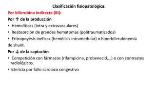 Clasificación fisiopatológica:
Por bilirrubina indirecta (BI):
Por ↑ de la producción
• Hemolíticas (intra y extravasculares)
• Reabsorción de grandes hematomas (politraumatizados)
• Eritropoyesis ineficaz (hemólisis intramedular) o hiperbilirrubinemia
de shunt.
Por ↓ de la captación
• Competición con fármacos (rifampicina, probenecid,…) o con contrastes
radiológicos.
• Ictericia por fallo cardiaco congestivo
 