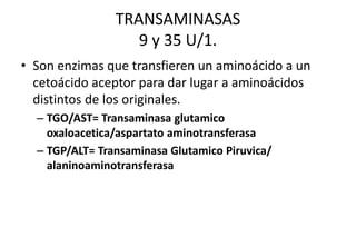 TRANSAMINASAS 
9 y 35 U/1. 
• Son enzimas que transfieren un aminoácido a un 
cetoácido aceptor para dar lugar a aminoácidos 
distintos de los originales. 
– TGO/AST= Transaminasa glutamico 
oxaloacetica/aspartato aminotransferasa 
– TGP/ALT= Transaminasa Glutamico Piruvica/ 
alaninoaminotransferasa 
 