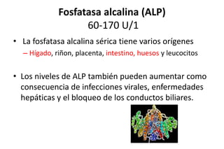 Fosfatasa alcalina (ALP) 
60-170 U/1 
• La fosfatasa alcalina sérica tiene varios orígenes 
– Hígado, riñon, placenta, intestino, huesos y leucocitos 
• Los niveles de ALP también pueden aumentar como 
consecuencia de infecciones virales, enfermedades 
hepáticas y el bloqueo de los conductos biliares. 
 