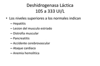 Deshidrogenasa Láctica 
105 a 333 UI/L 
• Los niveles superiores a los normales indican 
– Hepatitis 
– Lesion del musculo estriado 
– Distrofia muscular 
– Pancreatitis 
– Accidente cerebrovascular 
– Ataque cardiaco 
– Anemia hemolitica 
 
