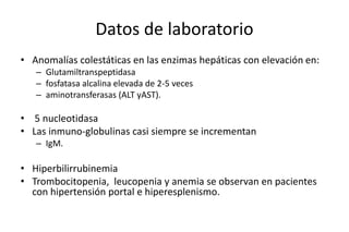 Datos de laboratorio 
• Anomalías colestáticas en las enzimas hepáticas con elevación en: 
– Glutamiltranspeptidasa 
– fosfatasa alcalina elevada de 2-5 veces 
– aminotransferasas (ALT yAST). 
• 5 nucleotidasa 
• Las inmuno-globulinas casi siempre se incrementan 
– IgM. 
• Hiperbilirrubinemia 
• Trombocitopenia, leucopenia y anemia se observan en pacientes 
con hipertensión portal e hiperesplenismo. 
 