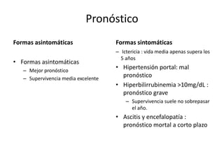 Pronóstico 
Formas asintomáticas 
• Formas asintomáticas 
– Mejor pronóstico 
– Supervivencia media excelente 
Formas sintomáticas 
– Ictericia : vida media apenas supera los 
5 años 
• Hipertensión portal: mal 
pronóstico 
• Hiperbilirrubinemia >10mg/dL : 
pronóstico grave 
– Supervivencia suele no sobrepasar 
el año. 
• Ascitis y encefalopatía : 
pronóstico mortal a corto plazo 
 