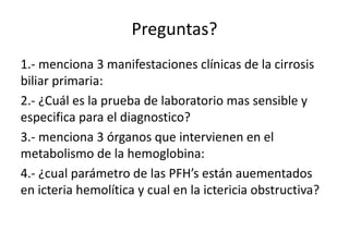 Preguntas? 
1.- menciona 3 manifestaciones clínicas de la cirrosis 
biliar primaria: 
2.- ¿Cuál es la prueba de laboratorio mas sensible y 
especifica para el diagnostico? 
3.- menciona 3 órganos que intervienen en el 
metabolismo de la hemoglobina: 
4.- ¿cual parámetro de las PFH’s están auementados 
en icteria hemolítica y cual en la ictericia obstructiva? 
