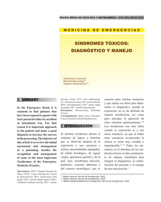 REVISTA MÉDICA DE COSTA RICA Y CENTROAMÉRICA LXVII (593) 299-304 2010

MEDICINA DE EMERGENCIAS

SÍNDROMES TÓXICOS:
DIAGNÓSTICO Y MANEJO

Sheila Araya Chavarría*
Marcell Fallas Zúñiga**
Alejandro Moya Alvarez***

SUMMARY
In the Emergency Room it is
common to find patients that
have been exposed to agents with
toxic potencial either by accident
or intentional way. For that
reason it is important approach
to the patient and make a good
diagnosis to increase the success
in the processing. The objective of
this article is to review the initial
assessment and management
of a poisoning, besides the
recognition and management
of some of the most important
Toxidromes of the Emergency
Medicine Practice.
Abreviaturas: HNN= Hospital Nacional de
Niños, CNCI= Centro Nacional de Control
de Intoxicaciones, IRA= insuficiencia renal
aguda, NTA= necrosis tubular aguda, VMA=
ventilación mecánica asistida, SNC= sistema

nervioso central, TET= tubo endotraqueal,
FC= frecuencia cardiaca, PA= presión arterial,
BZD= benzodiacepina, EAP= edema agudo
de pulmón, PIC= presión intracraneana.
Descriptores: Intoxicaciones, Síndromes
Tóxicos.
Correspondencia: Sheila Araya Chavarría.
Correo electrónico sheylach@yahoo.com

INTRODUCCIÓN
El término toxidromo denota el
conjunto de signos y síntomas
que se observan después de la
exposición a una sustancia e
incluye anormalidades agrupadas,
de índole fisiológico, de signos
vitales, apariencia general y de la
piel, ojos, membranas mucosas,
pulmones, corazón, abdomen y
del examen neurológico, que se

conocen para muchas sustancias
y que suelen ser útiles para determinar el diagnóstico cuando la
exposición no se ha definido de
manera satisfactoria, así como
para anticipar la aparición de
otros síntomas oportunamente.5,10
Los toxidromos son más útiles
cuando la exposición es a una
única sustancia, ya que al haber
otras sustancias involucradas la
clínica se torna muy variable e
impredecible.4,7,10 Todos los elementos en el abordaje de los síndromes tóxicos se dan comúnmente de manera simultanea para
integrar el diagnóstico, la estabilización del paciente y el manejo
de una intoxicación.4

* Médico General. Servicio de Emergencias. HSJD
** Médico General. Servicio de Emergencias. HSJD
*** Médico Asistente Medicina de Emergencias. Servicio de Emergencias. HSJD

 