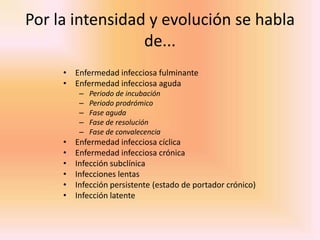 Por la intensidad y evolución se habla
                 de...
     • Enfermedad infecciosa fulminante
     • Enfermedad infecciosa aguda
          –   Periodo de incubación
          –   Periodo prodrómico
          –   Fase aguda
          –   Fase de resolución
          –   Fase de convalecencia
     •   Enfermedad infecciosa cíclica
     •   Enfermedad infecciosa crónica
     •   Infección subclínica
     •   Infecciones lentas
     •   Infección persistente (estado de portador crónico)
     •   Infección latente
 