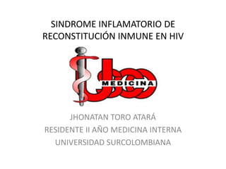 SINDROME INFLAMATORIO DE
RECONSTITUCIÓN INMUNE EN HIV




      JHONATAN TORO ATARÁ
RESIDENTE II AÑO MEDICINA INTERNA
  UNIVERSIDAD SURCOLOMBIANA
 