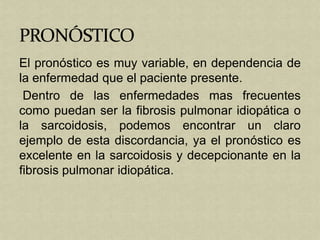 El pronóstico es muy variable, en dependencia de
la enfermedad que el paciente presente.
 Dentro de las enfermedades mas frecuentes
como puedan ser la fibrosis pulmonar idiopática o
la sarcoidosis, podemos encontrar un claro
ejemplo de esta discordancia, ya el pronóstico es
excelente en la sarcoidosis y decepcionante en la
fibrosis pulmonar idiopática.
 