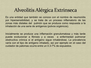 Es una entidad que también se conoce con el nombre de neumonitis
por hipersensibilidad, y se trata de un proceso inflamatorio de las
zonas más distales del pulmón que se produce como respuesta a la
inhalación de una serie de antígenos (polvos orgánicos).

Inicialmente se produce una inflamación granulomatosa y más tarde
puede evolucionar a fibrosis y a veces a enfermedad pulmonar
obstructiva crónica si el antígeno sigue inhalándose. La prevalencia
varía con el tipo de antígeno inhalado, así por ejemplo en el caso del
cuidador de palomas ocurre entre un 0.3-7% de expuestos.
 