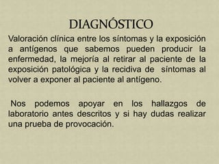 Valoración clínica entre los síntomas y la exposición
a antígenos que sabemos pueden producir la
enfermedad, la mejoría al retirar al paciente de la
exposición patológica y la recidiva de síntomas al
volver a exponer al paciente al antígeno.

 Nos podemos apoyar en los hallazgos de
laboratorio antes descritos y si hay dudas realizar
una prueba de provocación.
 