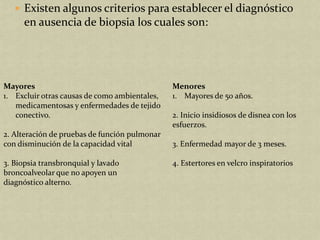  Existen algunos criterios para establecer el diagnóstico
      en ausencia de biopsia los cuales son:




Mayores                                        Menores
1. Excluir otras causas de como ambientales,   1. Mayores de 50 años.
   medicamentosas y enfermedades de tejido
   conectivo.                                  2. Inicio insidiosos de disnea con los
                                               esfuerzos.
2. Alteración de pruebas de función pulmonar
con disminución de la capacidad vital          3. Enfermedad mayor de 3 meses.

3. Biopsia transbronquial y lavado             4. Estertores en velcro inspiratorios
broncoalveolar que no apoyen un
diagnóstico alterno.
 