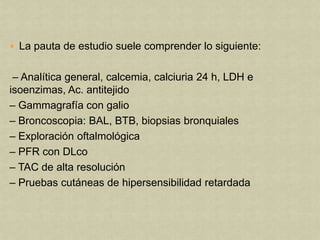  La pauta de estudio suele comprender lo siguiente:


 – Analítica general, calcemia, calciuria 24 h, LDH e
isoenzimas, Ac. antitejido
– Gammagrafía con galio
– Broncoscopia: BAL, BTB, biopsias bronquiales
– Exploración oftalmológica
– PFR con DLco
– TAC de alta resolución
– Pruebas cutáneas de hipersensibilidad retardada
 