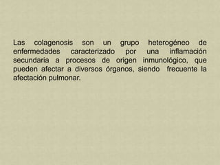 Las colagenosis son un grupo heterogéneo de
enfermedades caracterizado por una inflamación
secundaria a procesos de origen inmunológico, que
pueden afectar a diversos órganos, siendo frecuente la
afectación pulmonar.
 