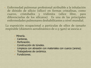 • Enfermedad pulmonar profesional atribuible a la inhalación
  de dióxido de silicio (sílice) en formas cristalinas, como
  cuarzo, cristobalita y tridimita (sílice libre, para
  diferenciarlas de los silicatos). Es una de las principales
  enfermedades pulmonares deshabilitantes a nivel mundial.
La exposición ocupacional a partículas de sílice de tamaño
respirable (diámetro aerodinámico de 0.5-5µm) se asocia a:

        Minería.
        Canteras.
        Perforación.
        Construcción de túneles.
        Limpieza con abrasión con materiales con cuarzo (arena).
        Trabajadores de cerámica.
        Fundiciones.
 