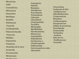  Bleomicina
                           Azatioprina
 AINE
                           Nadolol
 Griseofulvina                                     Tetraciclinas
                           Reserpina
                                                    Carbonato de litio
 Mitomicina               Amiodarona
                                                    Fenilbutazona
                           Procarbacina
 Dantrolene                                        Difenilhidantoína
                           Trimetadiona
 Metildopa                                         Clorpromacina
                           Lidocaína
 Busulfan
                                                    Metadona
                           Clorambucil
                                                    Carbamazepina
 Hidralazina              Clorpropamida
                                                    Estreptomicina
                           Tocaidina
   Practolol                                       Sulfato de protamina
                           Metisergida
 Ciclofosfamida                                    Penicilamina
                           Metilfenidato
                                                    Etosuximida
 Hidroclorotiazida        Nitrofurantoína
                                                    Terbutalina
   Prazocina              Mitomicina
                                                    ritodrine
                           Amitriptilina
 Melfalan                                          Sales de oro
                           Sulfasalazina
 Imipramina                                        Fenilbutazona
                           Interleucina-2
                                                    Tocainida
 Primidona                Clordiacepóxido
                           Sulfonamidas
 Alcaloides de la vinca
                           Anticonceptivos orales
 Isoniacida               Adrenalina
 Procainamida
 Metotrexato
 