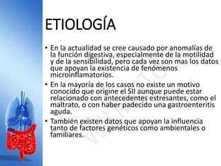 ETIOLOGÍA
• En la actualidad se cree causado por anomalías de
la función digestiva, especialmente de la motilidad
y de la sensibilidad, pero cada vez son mas los datos
que apoyan la existencia de fenómenos
microinflamatorios.
• En la mayoría de los casos no existe un motivo
conocido que origine el SII aunque puede estar
relacionado con antecedentes estresantes, como el
maltrato, o con haber padecido una gastroenteritis
aguda.
• También existen datos que apoyan la influencia
tanto de factores genéticos como ambientales o
familiares.
 
