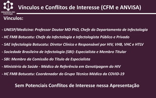 Vínculos e Conflitos de Interesse (CFM e ANVISA)
Vínculos:
- UNESP/Medicina: Professor Doutor MD PhD, Chefe do Departamento de Infectologia
- HC FMB Botucatu: Chefe da Infectologia e Infectologista Público e Privado
- SAE Infectologia Botucatu: Diretor Clínico e Responsável por HIV, VHB, VHC e HTLV
- Sociedade Brasileira de Infectologia (SBI): Especialista e Membro Titular
- SBI: Membro da Comissão do Título de Especialista
- Ministério da Saúde - Médico de Referência em Genotipagem do HIV
- HC FMB Botucatu: Coordenador do Grupo Técnico Médico da COVID-19
Sem Potenciais Conflitos de Interesse nessa Apresentação
 