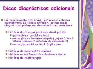 Dicas diagnósticas adicionais Em complemento aos sinais, sintomas e achados laboratoriais da tabela anterior, outras dicas diagnósticas podem ser descobertas na anamnese:  história de cirurgia gastrintestinal prévia: gastrectomia parcial ou total  ressecções do intestino delgado ( jejuno ? íleo ? válvula ileocecal ? extensão da ressecção ?)  ressecção parcial ou total do pâncreas   história de pancreatite crônica história ou evidência de colestase crônica história de radioterapia 