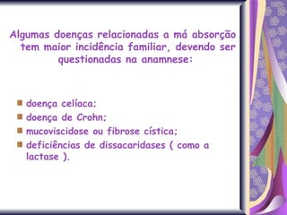 Algumas doenças relacionadas a má absorção tem maior incidência familiar, devendo ser questionadas na anamnese:  doença celíaca;  doença de Crohn;  mucoviscidose ou fibrose cística; deficiências de dissacaridases ( como a lactase ). 