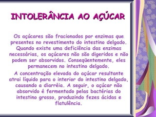 INTOLERÂNCIA AO AÇÚCAR Os açúcares são fracionados por enzimas que presentes no revestimento do intestino delgado. Quando existe uma deficiência das enzimas necessárias, os açúcares não são digeridos e não podem ser absorvidos. Conseqüentemente, eles permanecem no intestino delgado. A concentração elevada do açúcar resultante atrai líquido para o interior do intestino delgado, causando a diarréia. A seguir, o açúcar não absorvido é fermentado pelas bactérias do intestino grosso, produzindo fezes ácidas e flatulência. 