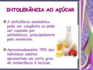 A deficiência enzimática pode ser congênita ou pode ser causada por antibióticos, principalmente pela neomicina.  Aproximadamente 75% dos indivíduos adultos apresentam um certo grau de intolerância à lactose.  INTOLERÂNCIA AO AÇÚCAR 