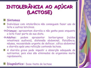 Sintomas Indivíduos com intolerância não conseguem fazer uso de leite e outros laticínios.  Crianças:  apresentam diarréia e não ganha peso enquanto o leite fizer parte de sua dieta.   Adultos:  podem apresentar borborigmos (ruídos intestinais audíveis), distensão abdominal, flatulência, náusea, necessidade urgente de defecar, cólica abdominal e diarréia após uma refeição contendo lactose.  A diarréia grave pode impedir a absorção adequada de nutrientes, pois eles são eliminados do organismo muito rapidamente. . Diagnóstico:   Dose-teste de lactose INTOLERÂNCIA AO AÇÚCAR (LACTOSE) 