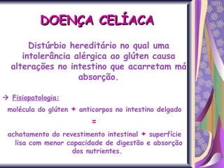 DOENÇA CELÍACA Distúrbio hereditário no qual uma intolerância alérgica ao glúten causa alterações no intestino que acarretam má absorção.    Fisiopatologia: molécula do glúten  +  anticorpos no intestino delgado =  achatamento do revestimento intestinal  +   superfície lisa com menor capacidade de digestão e absorção dos nutrientes.  