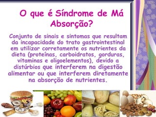 O que é   Síndrome de Má Absorção? Conjunto de sinais e sintomas que resultam da incapacidade do trato gastrointestinal em utilizar corretamente os nutrientes da dieta (proteínas, carboidratos, gorduras, vitaminas e oligoelementos), devido a distúrbios  que interferem na digestão alimentar ou que interferem diretamente na absorção de nutrientes. 