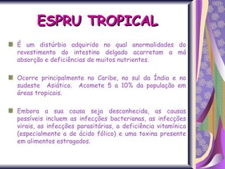 ESPRU TROPICAL É um distúrbio adquirido no qual anormalidades do revestimento do intestino delgado acarretam a má absorção e deficiências de muitos nutrientes.  Ocorre principalmente no Caribe, no sul da Índia e no sudeste  Asiático.  Acomete 5 a 10% da população em áreas tropicais. Embora a sua causa seja desconhecida, as causas possíveis incluem as infecções bacterianas, as infecções virais, as infecções parasitárias, a deficiência vitamínica (especialmente a de ácido fólico) e uma toxina presente em alimentos estragados. 