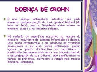 É uma doença inflamatória intestinal que pode acometer qualquer porção do trato gastrointestinal (da boca ao ânus), mas a frequência maior ocorre no intestino grosso e no intestino delgado. Há redução da superfície absortiva na mucosa do intestino, resultante da extensa inflamação da doença. Isso causa esteatorréia e má absorção de vitaminas lipossolúveis e de B12. Estas inflamações podem agravar o quadro disabsortivo por permitirem a proliferção bacteriana onde nasce um bloqueio levando a desconjugação de sais biliares. São significativas as perdas de proteínas, eletrólitos e sangue pela mucosa intestinal inflamada. DOENÇA DE CROHN 