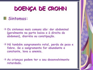 Sintomas: Os sintomas mais comuns são: dor abdominal (geralmente na parte baixa e à direita do abdomen), diarréia ou constipação.  Há também sangramento retal, perda de peso e febre. Se o sangramento for abundante e constante, leva a anemia.  As crianças podem ter o seu desenvolvimento retardado. DOENÇA DE CROHN 