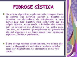 No sistema digestório, o pâncreas não consegue liberar as enzimas que deveriam auxiliar a digestão no intestino, em decorrência do entupimento de seus ductos pelo suco digestivo mais consistente que ele próprio fabrica. Assim sendo, o indivíduo não absorve bem os nutrientes dos alimentos e não ganha peso. Com isso, os alimentos (principalmente os gordurosos) são mal digeridos e as fezes podem ficar volumosas, espessas, fétidas e gordurosas. É uma doença herdada geneticamente. Na maioria das vezes, é diagnosticada na infância, embora também possa ser diagnosticada na adolescência ou na vida adulta. FIBROSE CÍSTICA 