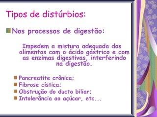 Tipos de distúrbios: Nos processos de digestão:   Impedem a mistura adequada dos alimentos com o ácido gástrico e com as enzimas digestivas, interferindo na digestão. Pancreatite crônica; Fibrose cística;  Obstrução do ducto biliar; Intolerância ao açúcar, etc...  