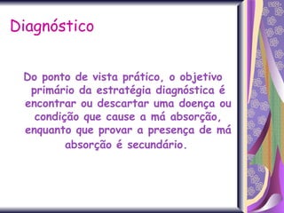 Diagnóstico Do ponto de vista prático, o objetivo primário da estratégia diagnóstica é encontrar ou descartar uma doença ou condição que cause a má absorção, enquanto que provar a presença de má absorção é secundário.   