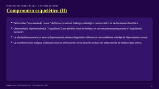 M A N I F E S TAC I O N E S Ó S EA S · CO M P L I C AC I O N E S
Compromiso esquelético (II)
▪ Deformidad “en cayado de pastor” del fémur proximal: hallazgo radiológico característico de la displasia poliostótica.
▪ Osteomalacia hipofosfatémica (“raquitismo”) por pérdida renal de fosfato, en un mecanismo comparable al “raquitismo
tumoral”.
▪ La afectación craneofacial severa (hiperostosis) plantea diagnóstico diferencial con entidades aisladas de hiperostosis craneal.
▪ La transformación maligna (osteosarcoma) es infrecuente; se ha descrito incluso sin antecedente de radioterapia previa.
Fuente: Taconis, 1988; McArthur et al., 1979; Kaplan et al., 1988
11
 