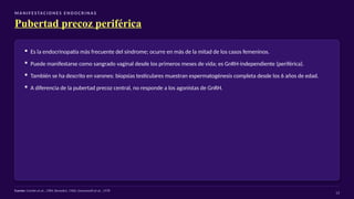 M A N I F E S TAC I O N E S E N D O C R I N A S
Pubertad precoz periférica
▪ Es la endocrinopatía más frecuente del síndrome; ocurre en más de la mitad de los casos femeninos.
▪ Puede manifestarse como sangrado vaginal desde los primeros meses de vida; es GnRH-independiente (periférica).
▪ También se ha descrito en varones: biopsias testiculares muestran espermatogénesis completa desde los 6 años de edad.
▪ A diferencia de la pubertad precoz central, no responde a los agonistas de GnRH.
Fuente: Comite et al., 1984; Benedict, 1966; Giovannelli et al., 1978
13
 